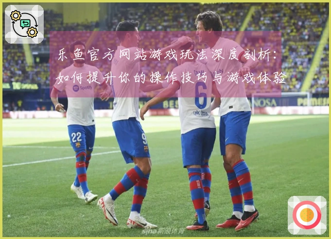 乐鱼官方网站游戏玩法深度剖析：如何提升你的操作技巧与游戏体验