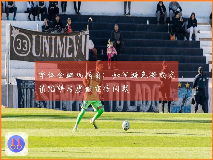 华体会避坑指南：如何避免游戏充值陷阱与虚假宣传问题