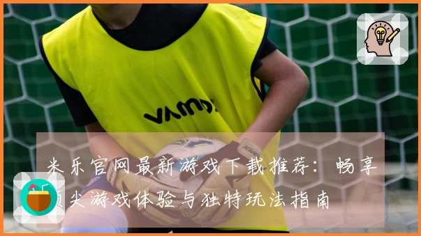 米乐官网最新游戏下载推荐:畅享顶尖游戏体验与独特玩法指南