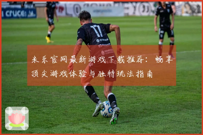 米乐官网最新游戏下载推荐：畅享顶尖游戏体验与独特玩法指南