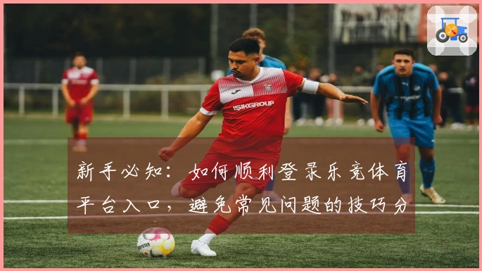 新手必知：如何顺利登录乐竞体育平台入口，避免常见问题的技巧分享