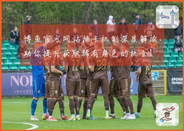 博鱼官方网站抽卡机制深度解读，助你提升获取稀有角色的机会！
