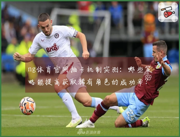 ng体育官网抽卡机制实测：哪些策略能提高获取稀有角色的成功率？