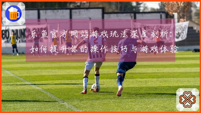 乐鱼官方网站游戏玩法深度剖析：如何提升你的操作技巧与游戏体验