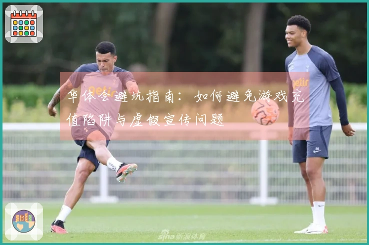 华体会避坑指南：如何避免游戏充值陷阱与虚假宣传问题